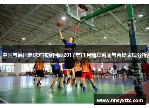 中国与韩国篮球对抗赛回顾2017年11月精彩瞬间与赛场表现分析
